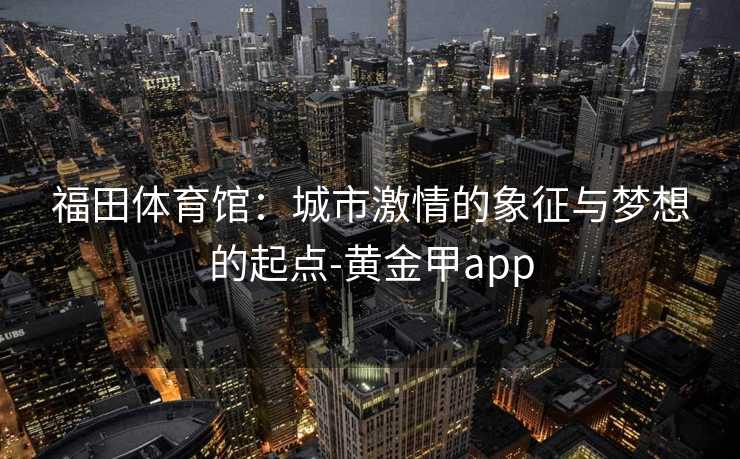 福田体育馆：城市激情的象征与梦想的起点-黄金甲app