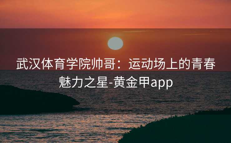 武汉体育学院帅哥：运动场上的青春魅力之星-黄金甲app