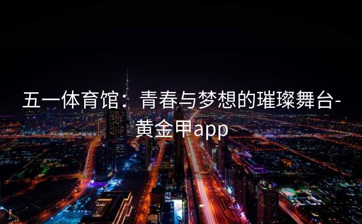五一体育馆：青春与梦想的璀璨舞台-黄金甲app