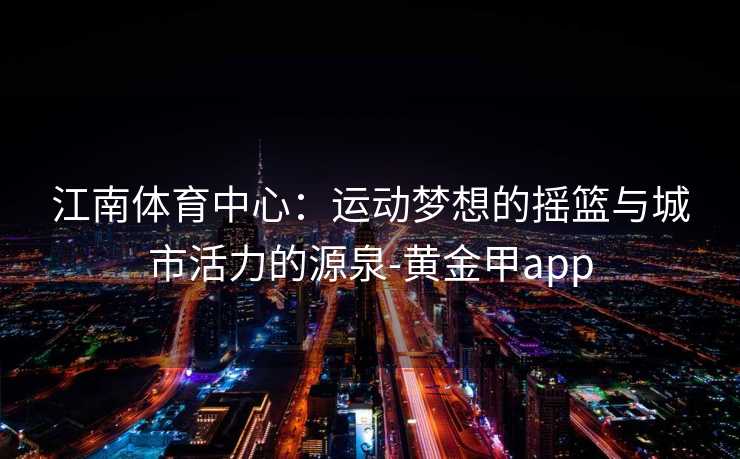江南体育中心：运动梦想的摇篮与城市活力的源泉-黄金甲app