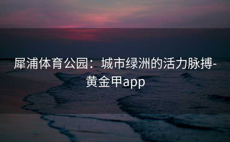 犀浦体育公园：城市绿洲的活力脉搏-黄金甲app