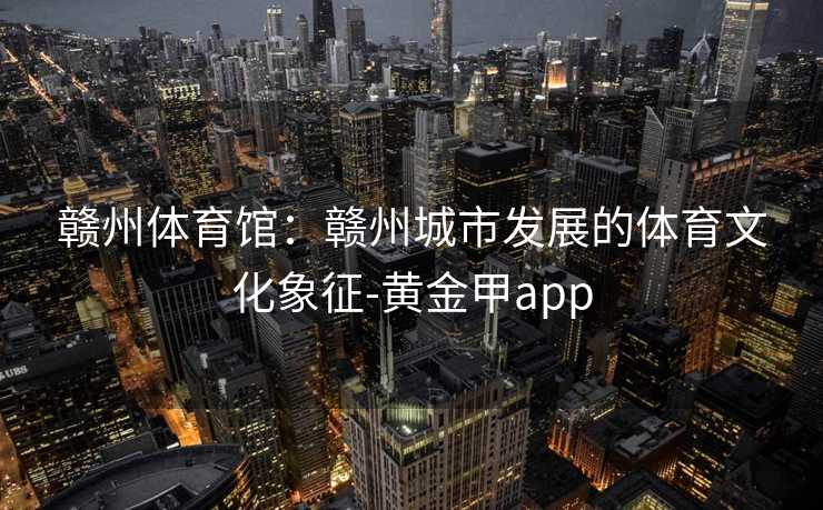 赣州体育馆：赣州城市发展的体育文化象征-黄金甲app