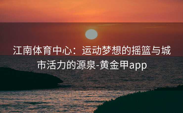 江南体育中心：运动梦想的摇篮与城市活力的源泉-黄金甲app
