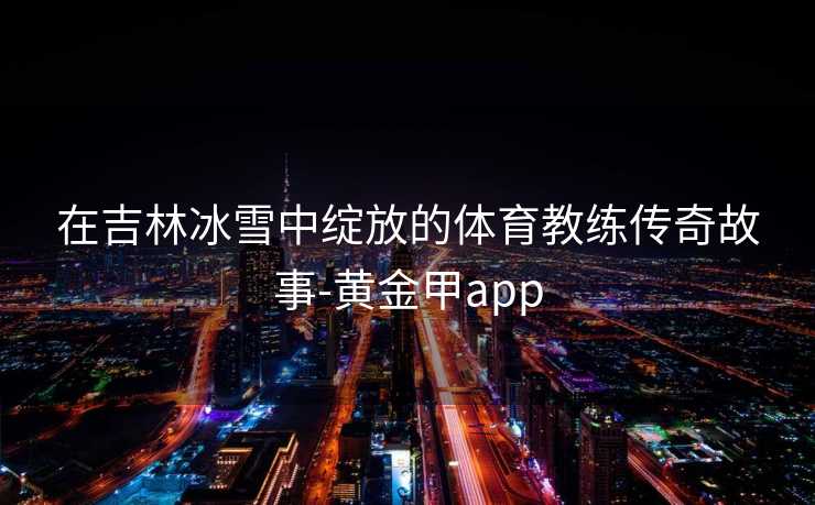 在吉林冰雪中绽放的体育教练传奇故事-黄金甲app
