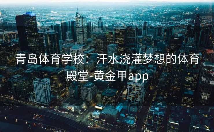 青岛体育学校：汗水浇灌梦想的体育殿堂-黄金甲app