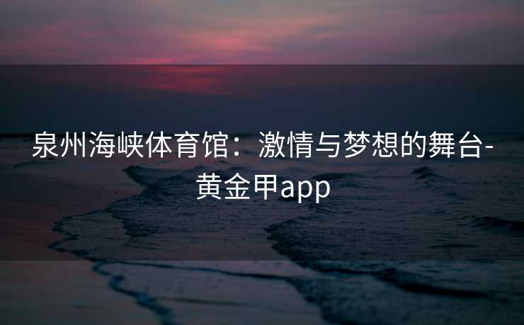 泉州海峡体育馆：激情与梦想的舞台-黄金甲app