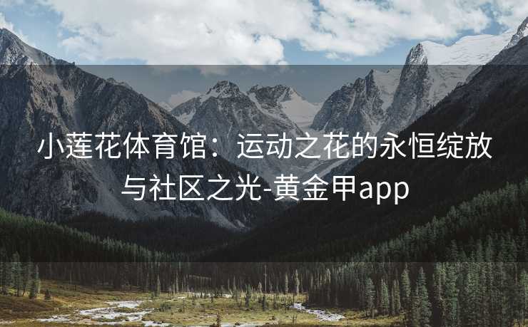 小莲花体育馆：运动之花的永恒绽放与社区之光-黄金甲app