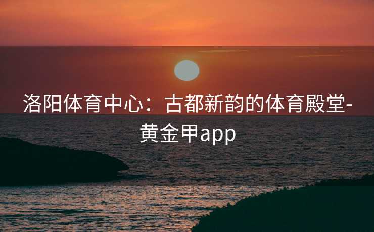 洛阳体育中心：古都新韵的体育殿堂-黄金甲app