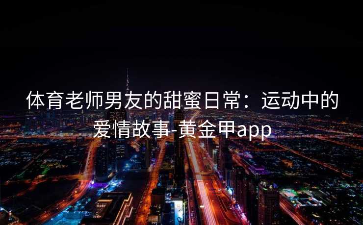 体育老师男友的甜蜜日常：运动中的爱情故事-黄金甲app