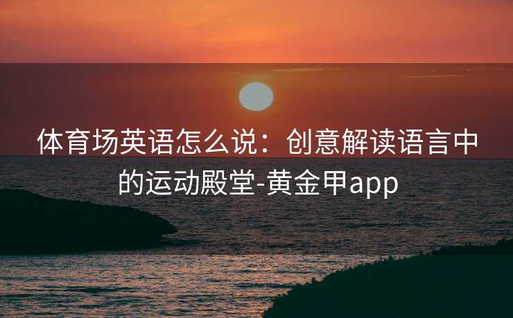体育场英语怎么说：创意解读语言中的运动殿堂-黄金甲app