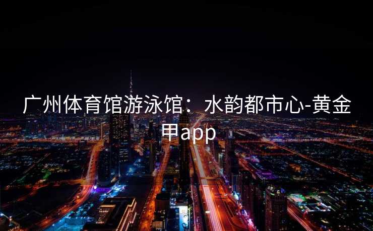 广州体育馆游泳馆：水韵都市心-黄金甲app