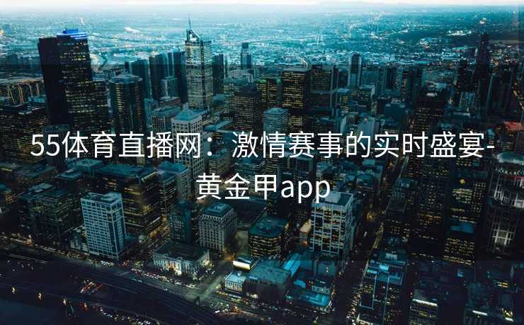 55体育直播网：激情赛事的实时盛宴-黄金甲app