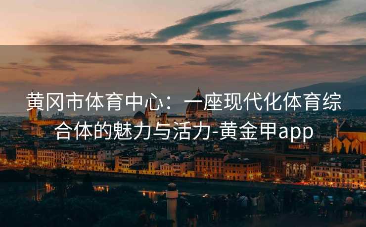 黄冈市体育中心：一座现代化体育综合体的魅力与活力-黄金甲app