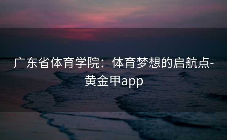 广东省体育学院：体育梦想的启航点-黄金甲app