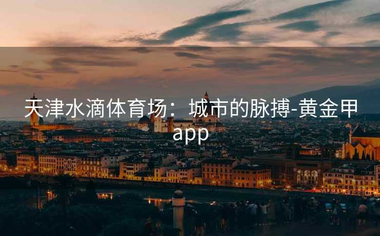天津水滴体育场：城市的脉搏-黄金甲app