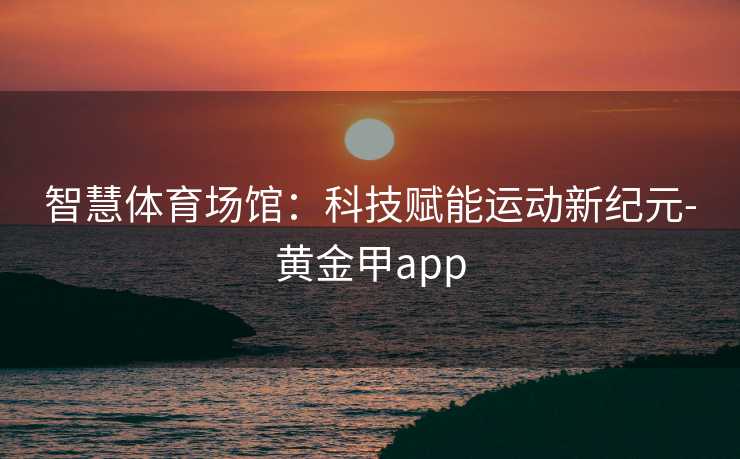 智慧体育场馆：科技赋能运动新纪元-黄金甲app