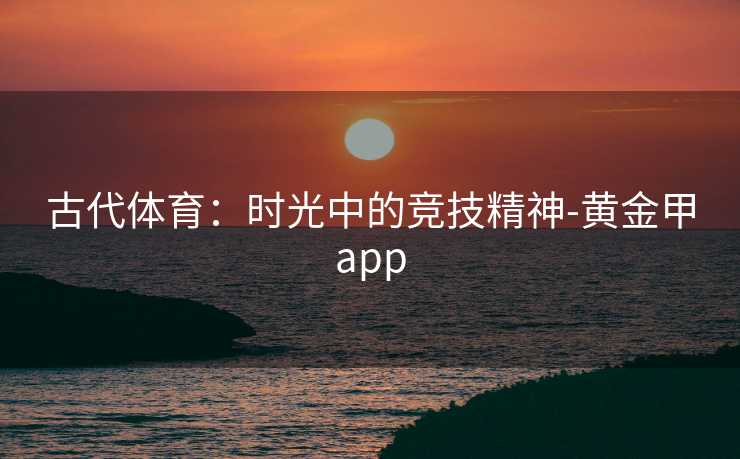 古代体育:时光中的竞技精神-黄金甲app 古代体育:时光中的竞技精神-黄金甲app