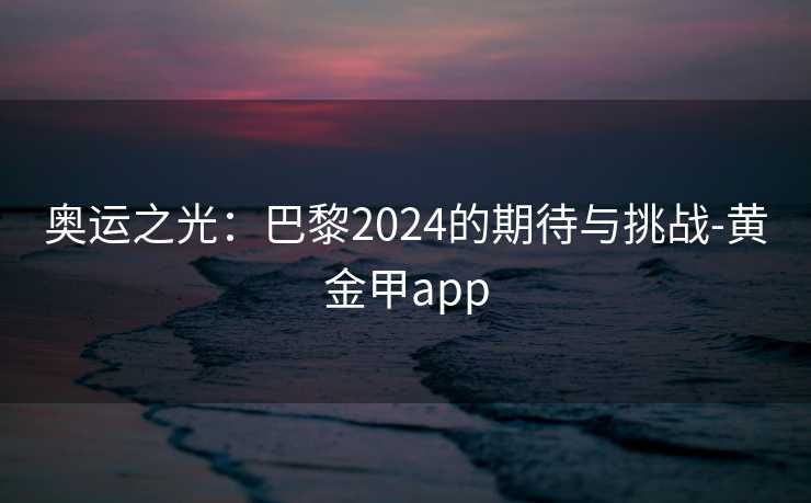 奥运之光:巴黎2024的期待与挑战-黄金甲app 奥运之光:巴黎2024的期待与挑战-黄金甲app