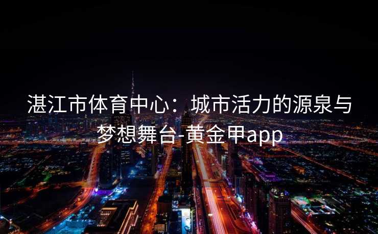 湛江市体育中心：城市活力的源泉与梦想舞台-黄金甲app
