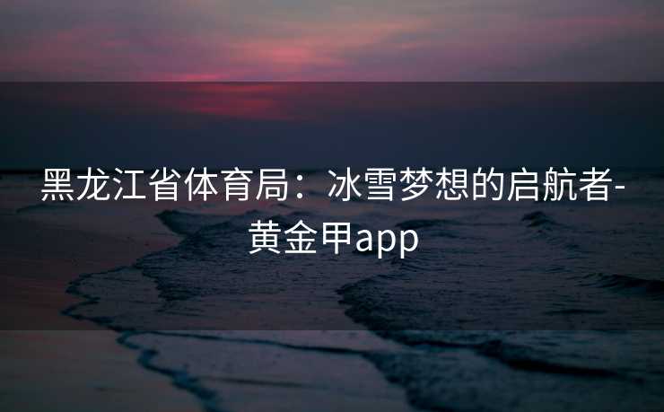 黑龙江省体育局：冰雪梦想的启航者-黄金甲app