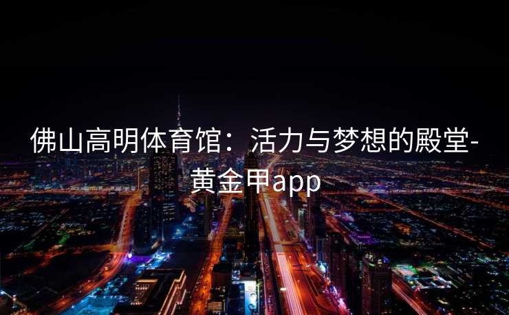 佛山高明体育馆：活力与梦想的殿堂-黄金甲app