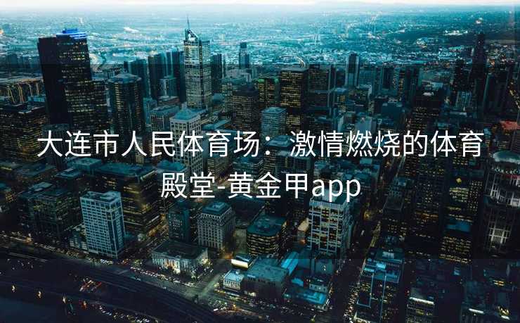 大连市人民体育场：激情燃烧的体育殿堂-黄金甲app