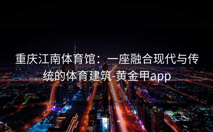 重庆江南体育馆：一座融合现代与传统的体育建筑-黄金甲app