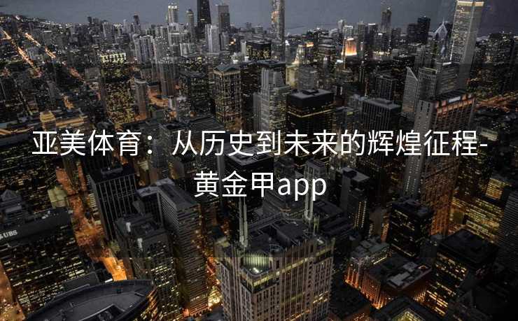 亚美体育：从历史到未来的辉煌征程-黄金甲app