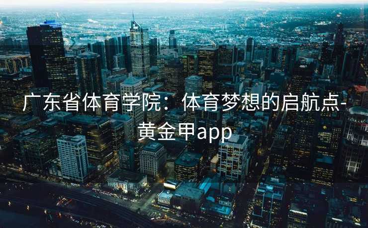 广东省体育学院：体育梦想的启航点-黄金甲app