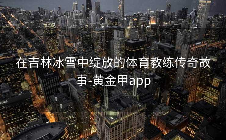 在吉林冰雪中绽放的体育教练传奇故事-黄金甲app