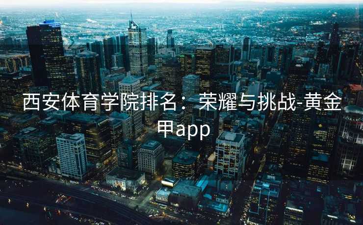 西安体育学院排名：荣耀与挑战-黄金甲app