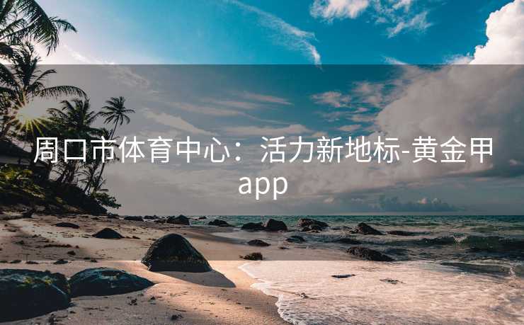 周口市体育中心：活力新地标-黄金甲app