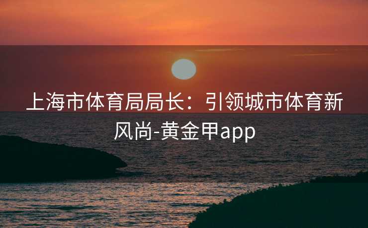 上海市体育局局长：引领城市体育新风尚-黄金甲app