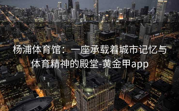 杨浦体育馆：一座承载着城市记忆与体育精神的殿堂-黄金甲app