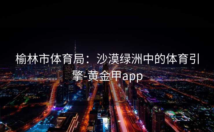 榆林市体育局：沙漠绿洲中的体育引擎-黄金甲app