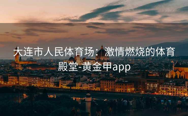 大连市人民体育场：激情燃烧的体育殿堂-黄金甲app