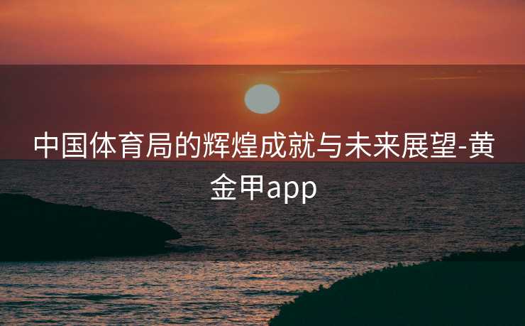 中国体育局的辉煌成就与未来展望-黄金甲app