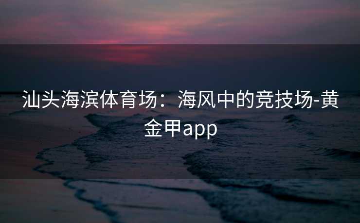汕头海滨体育场：海风中的竞技场-黄金甲app