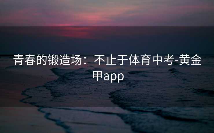 青春的锻造场：不止于体育中考-黄金甲app