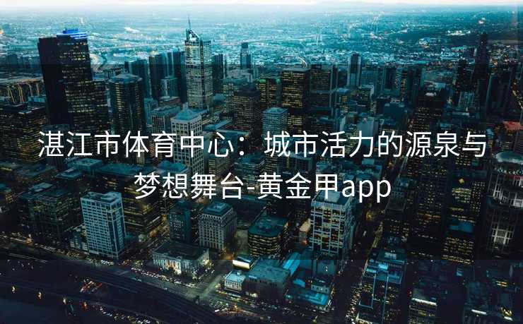 湛江市体育中心：城市活力的源泉与梦想舞台-黄金甲app