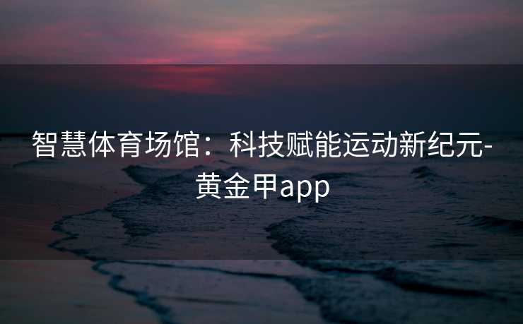 智慧体育场馆：科技赋能运动新纪元-黄金甲app