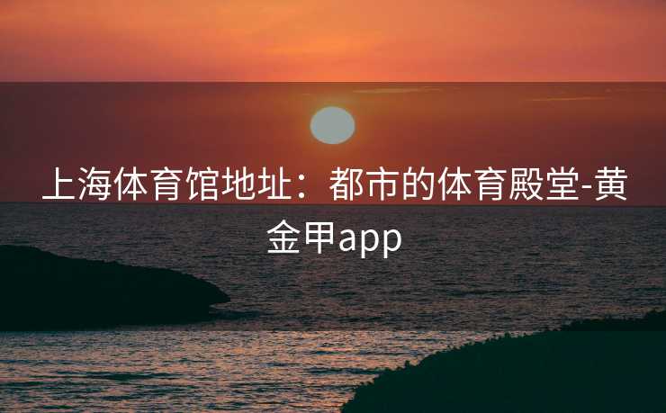 上海体育馆地址：都市的体育殿堂-黄金甲app