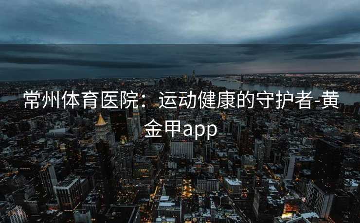 常州体育医院：运动健康的守护者-黄金甲app