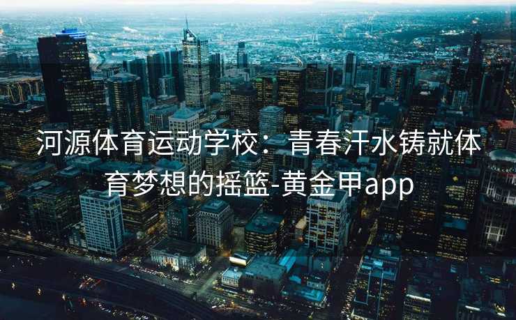 河源体育运动学校：青春汗水铸就体育梦想的摇篮-黄金甲app