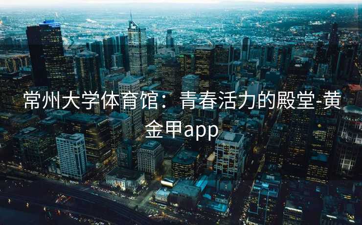 常州大学体育馆：青春活力的殿堂-黄金甲app