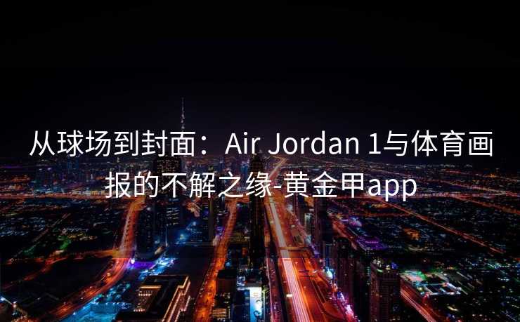 从球场到封面:Air Jordan 1与体育画报的不解之缘-黄金甲app 从球场到封面:Air Jordan 1与体育画报的不解之缘-黄金甲app