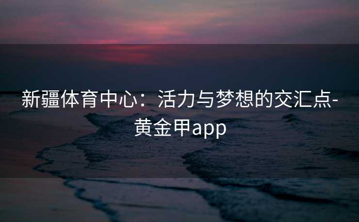新疆体育中心：活力与梦想的交汇点-黄金甲app