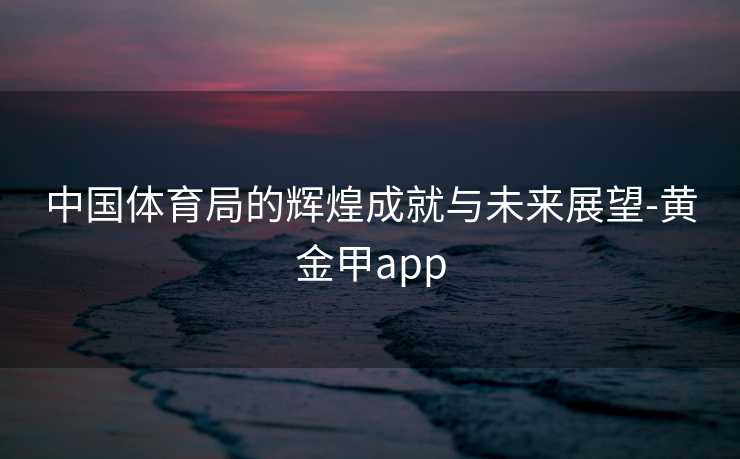 中国体育局的辉煌成就与未来展望-黄金甲app