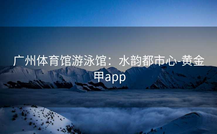 广州体育馆游泳馆：水韵都市心-黄金甲app