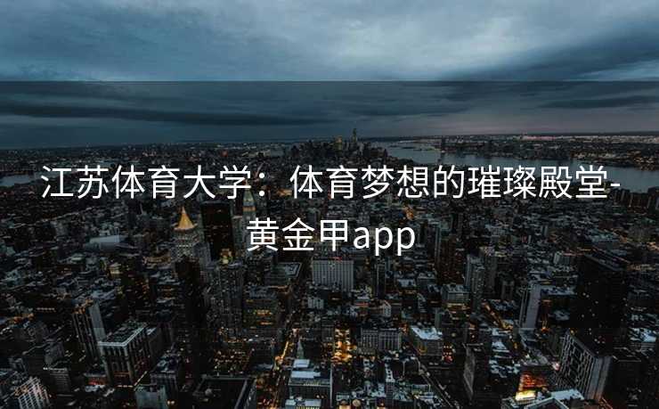 江苏体育大学：体育梦想的璀璨殿堂-黄金甲app